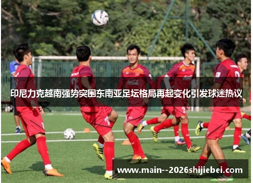 印尼力克越南强势突围东南亚足坛格局再起变化引发球迷热议