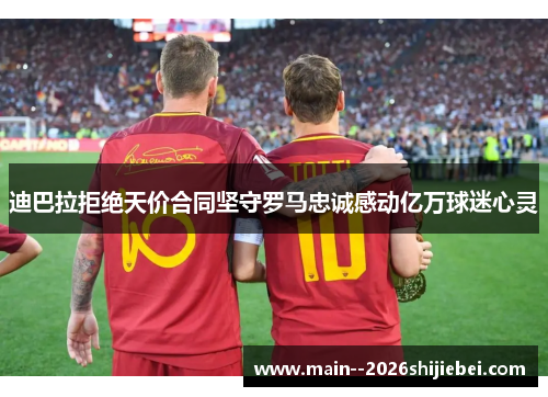 迪巴拉拒绝天价合同坚守罗马忠诚感动亿万球迷心灵 迪巴拉拒绝天价合同坚守罗马忠诚感动亿万球迷心灵