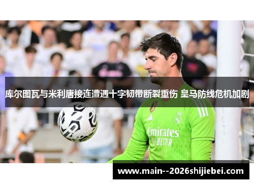 库尔图瓦与米利唐接连遭遇十字韧带断裂重伤 皇马防线危机加剧