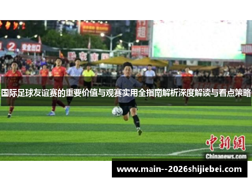 国际足球友谊赛的重要价值与观赛实用全指南解析深度解读与看点策略 国际足球友谊赛的重要价值与观赛实用全指南解析深度解读与看点策略